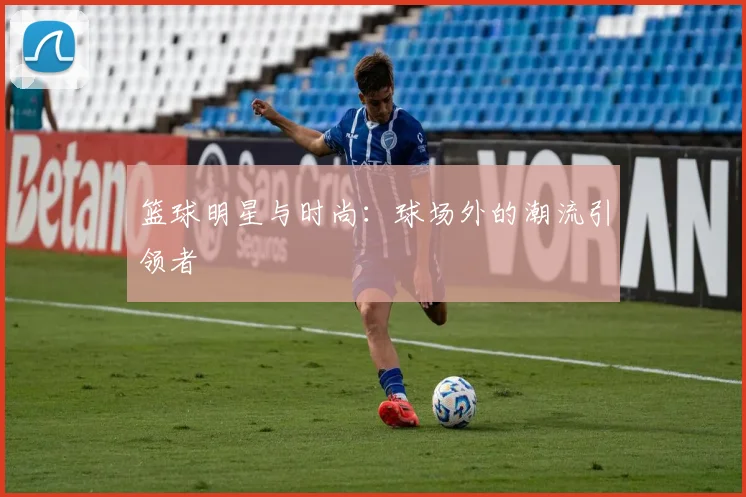 篮球明星与时尚：球场外的潮流引领者