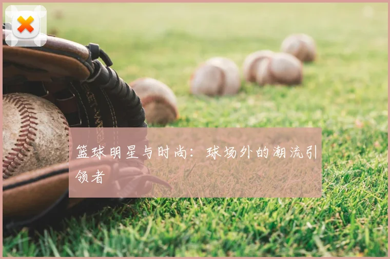 篮球明星与时尚：球场外的潮流引领者