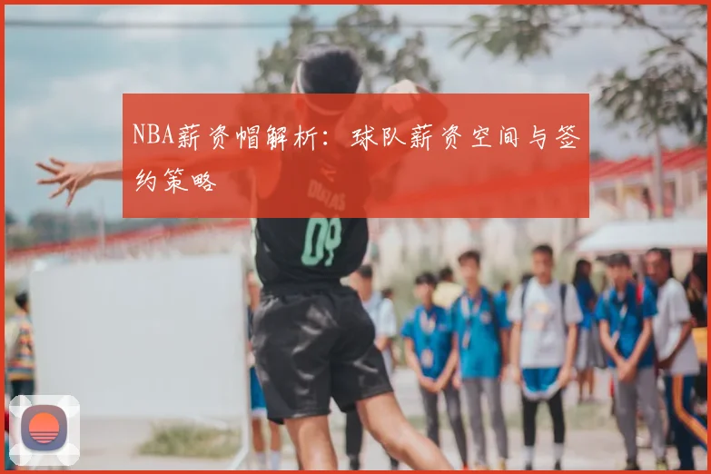 NBA薪资帽解析：球队薪资空间与签约策略