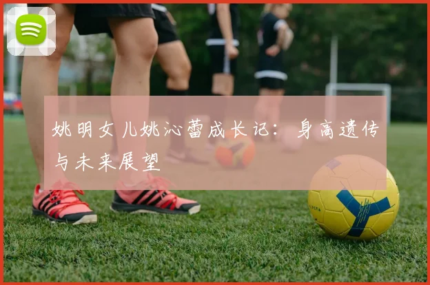 姚明女儿姚沁蕾成长记：身高遗传与未来展望