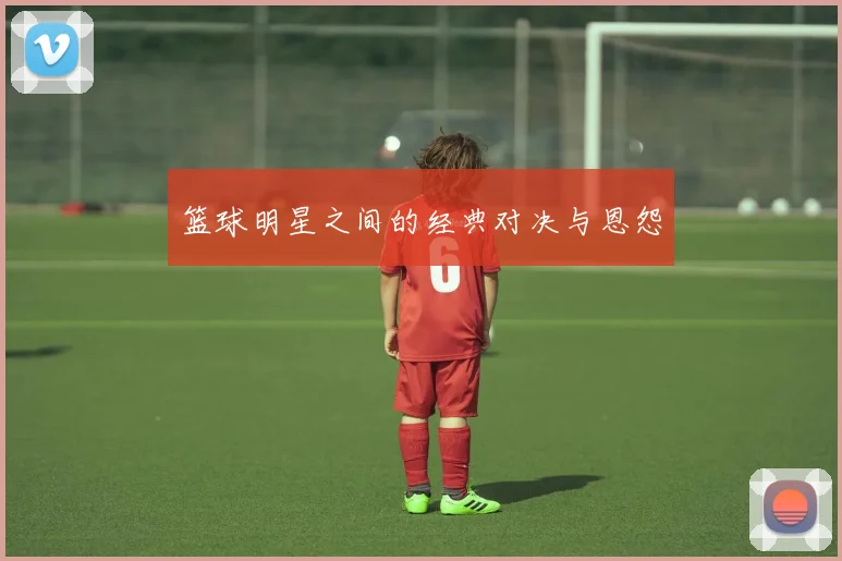 篮球明星之间的经典对决与恩怨