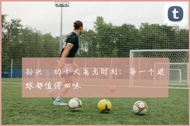 孙兴慜的十大高光时刻：每一个进球都值得回味