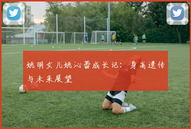 姚明女儿姚沁蕾成长记：身高遗传与未来展望