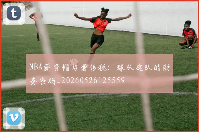 NBA薪资帽与奢侈税：球队建队的财务密码_20260526125559