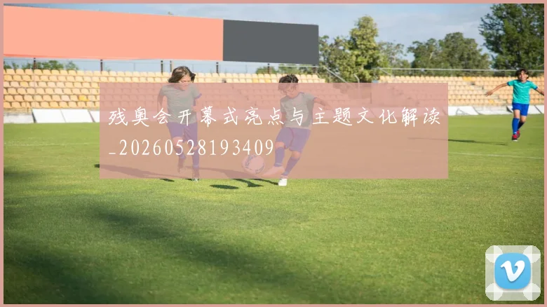 残奥会开幕式亮点与主题文化解读_20260528193409