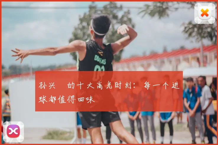 孙兴慜的十大高光时刻：每一个进球都值得回味