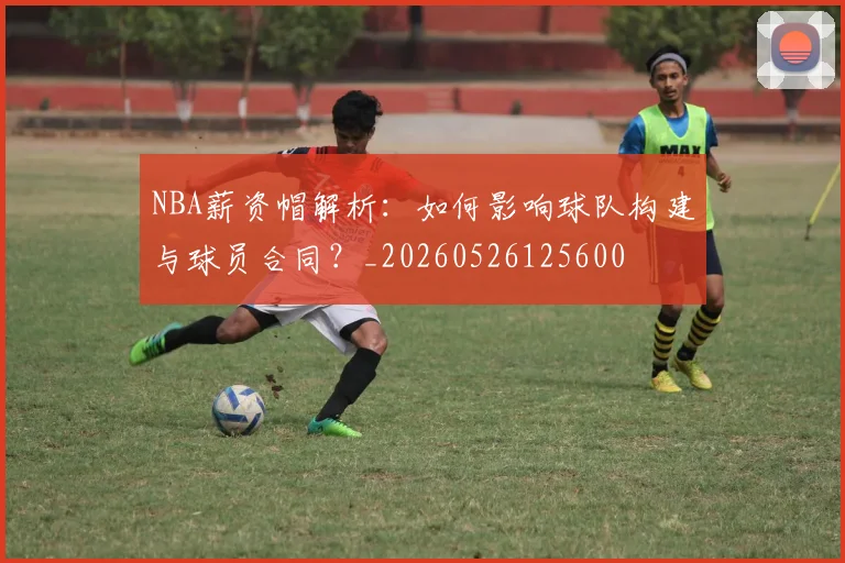 NBA薪资帽解析：如何影响球队构建与球员合同？_20260526125600